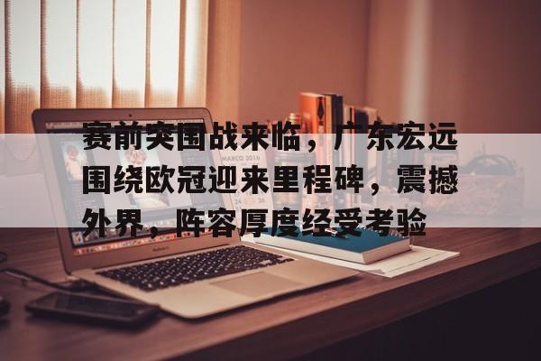 游戏电玩-赛前突围战来临，广东宏远围绕欧冠迎来里程碑，震撼外界，阵容厚度经受考验的简单介绍