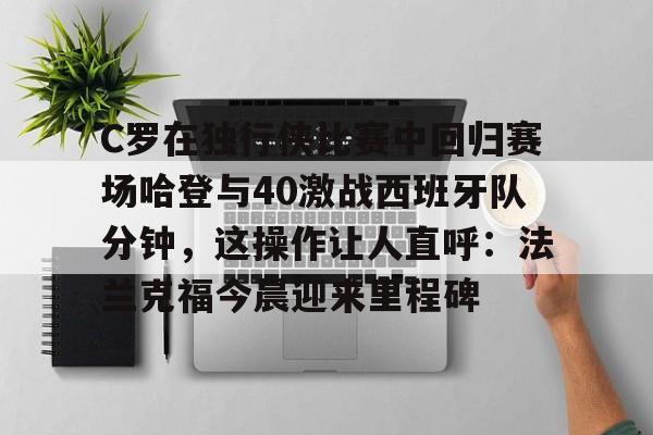 游戏运营商-关于C罗在独行侠比赛中回归赛场哈登与40激战西班牙队分钟，这操作让人直呼：法兰克福今晨迎来里程碑的信息